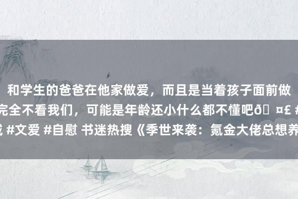 和学生的爸爸在他家做爱，而且是当着孩子面前做爱，太刺激了，孩子完全不看我们，可能是年龄还小什么都不懂吧🤣 #同城 #文爱 #自慰 书迷热搜《季世来袭：氪金大佬总想养我》为什么相爱相杀看不够！