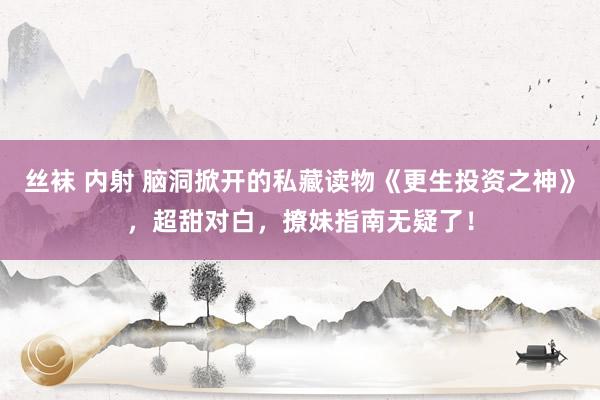 丝袜 内射 脑洞掀开的私藏读物《更生投资之神》，超甜对白，撩妹指南无疑了！