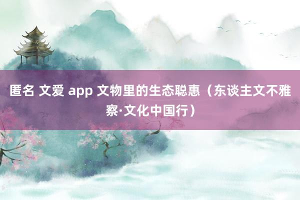 匿名 文爱 app 文物里的生态聪惠（东谈主文不雅察·文化中国行）