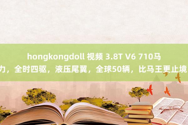 hongkongdoll 视频 3.8T V6 710马力，全时四驱，液压尾翼，全球50辆，比马王更止境！