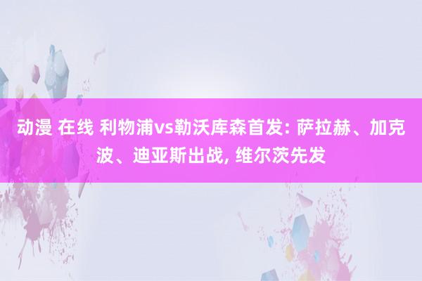 动漫 在线 利物浦vs勒沃库森首发: 萨拉赫、加克波、迪亚斯出战， 维尔茨先发