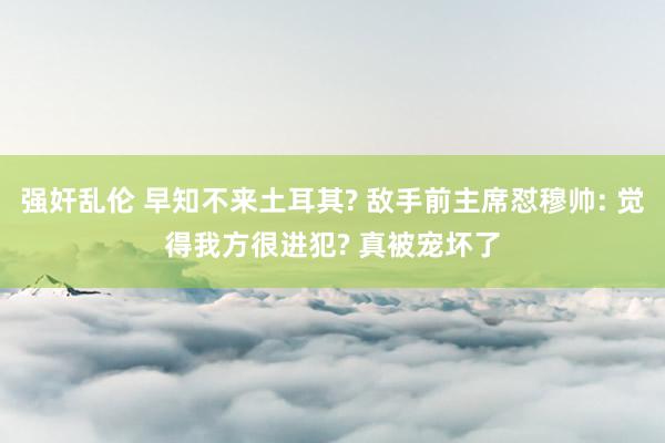 强奸乱伦 早知不来土耳其? 敌手前主席怼穆帅: 觉得我方很进犯? 真被宠坏了