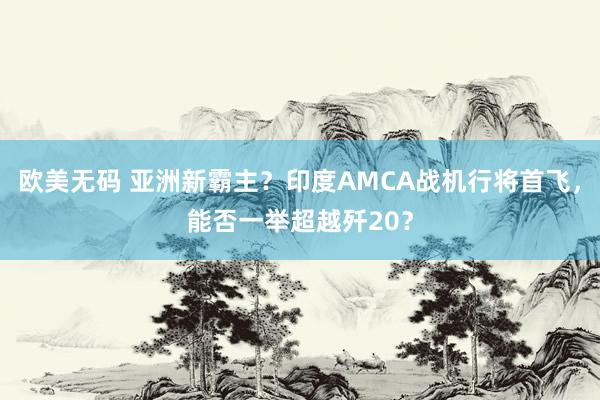 欧美无码 亚洲新霸主？印度AMCA战机行将首飞，能否一举超越歼20？