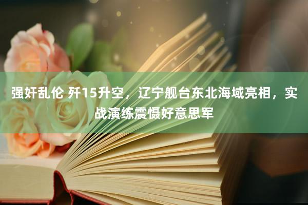 强奸乱伦 歼15升空，辽宁舰台东北海域亮相，实战演练震慑好意思军