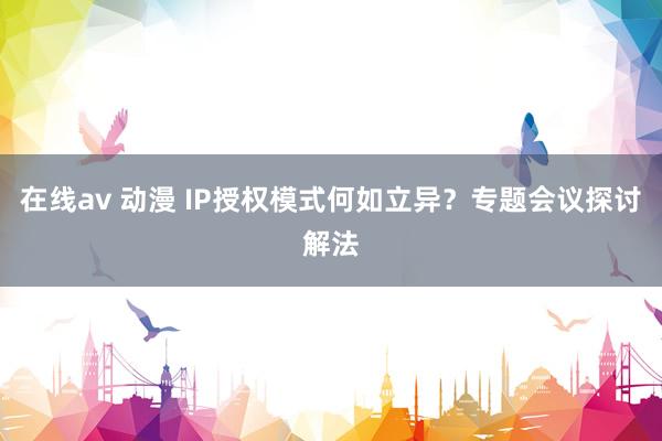 在线av 动漫 IP授权模式何如立异？专题会议探讨解法