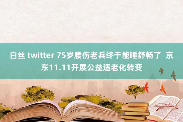 白丝 twitter 75岁腰伤老兵终于能睡舒畅了  京东11.11开展公益适老化转变