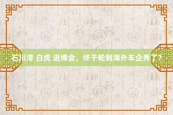 石川澪 白虎 进博会，终于轮到海外车企秀了？