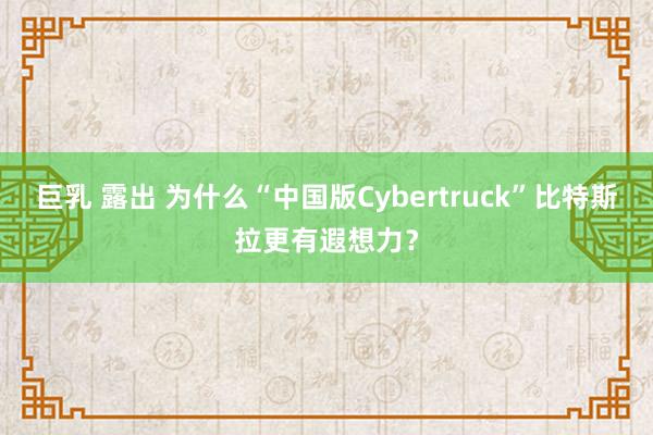 巨乳 露出 为什么“中国版Cybertruck”比特斯拉更有遐想力？