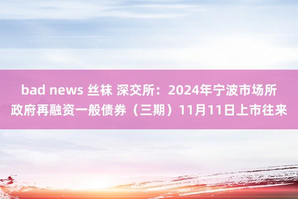 bad news 丝袜 深交所：2024年宁波市场所政府再融资一般债券（三期）11月11日上市往来