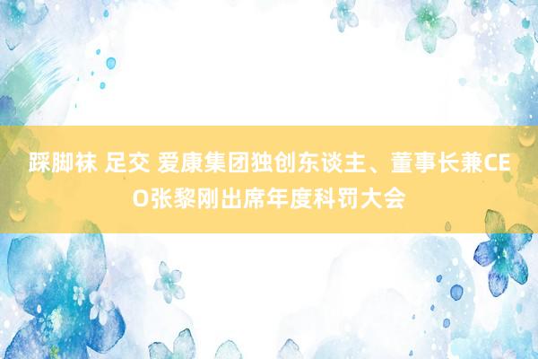 踩脚袜 足交 爱康集团独创东谈主、董事长兼CEO张黎刚出席年度科罚大会