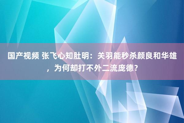 国产视频 张飞心知肚明：关羽能秒杀颜良和华雄，为何却打不外二流庞德？