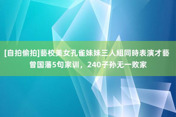 [自拍偷拍]藝校美女孔雀妹妹三人組同時表演才藝 曾国藩5句家训，240子孙无一败家