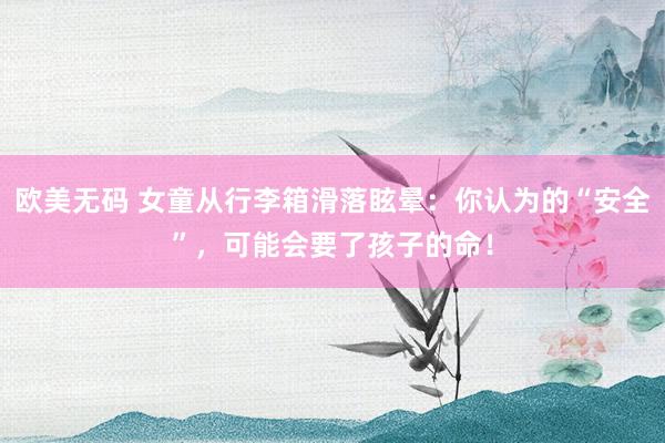 欧美无码 女童从行李箱滑落眩晕：你认为的“安全”，可能会要了孩子的命！