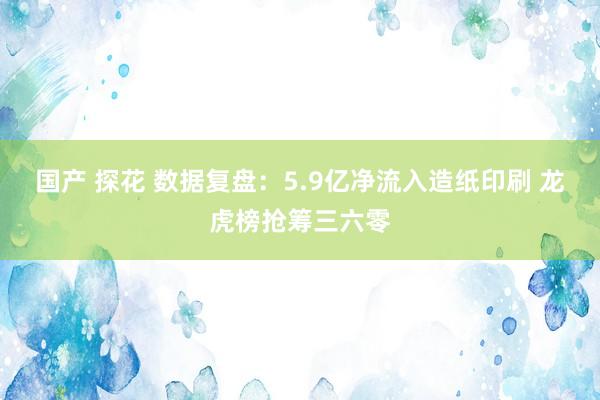 国产 探花 数据复盘：5.9亿净流入造纸印刷 龙虎榜抢筹三六零