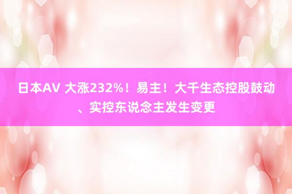 日本AV 大涨232%！易主！大千生态控股鼓动、实控东说念主发生变更