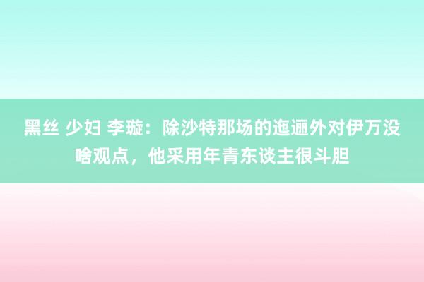 黑丝 少妇 李璇：除沙特那场的迤逦外对伊万没啥观点，他采用年青东谈主很斗胆