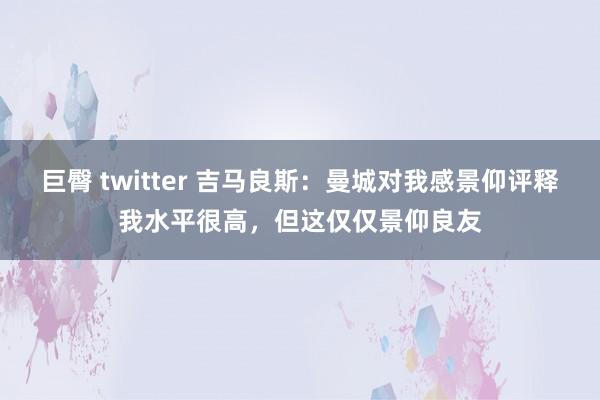 巨臀 twitter 吉马良斯：曼城对我感景仰评释我水平很高，但这仅仅景仰良友