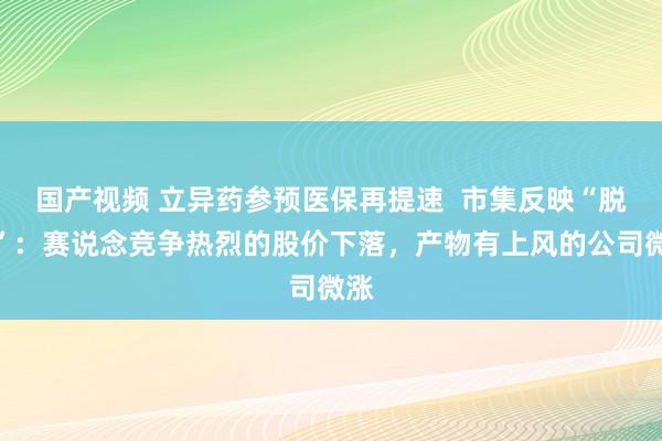 国产视频 立异药参预医保再提速  市集反映“脱敏”：赛说念竞争热烈的股价下落，产物有上风的公司微涨