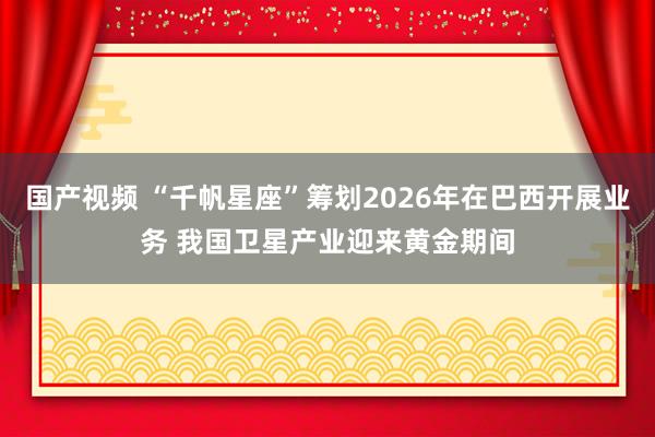 国产视频 “千帆星座”筹划2026年在巴西开展业务 我国卫星产业迎来黄金期间