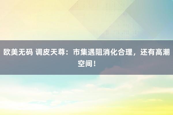 欧美无码 调皮天尊：市集遇阻消化合理，还有高潮空间！