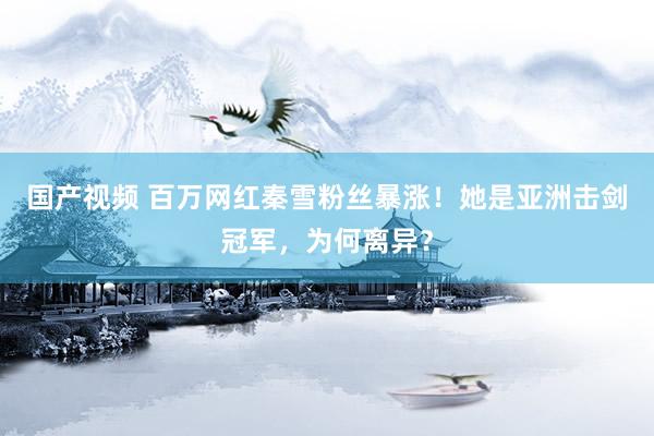 国产视频 百万网红秦雪粉丝暴涨！她是亚洲击剑冠军，为何离异？