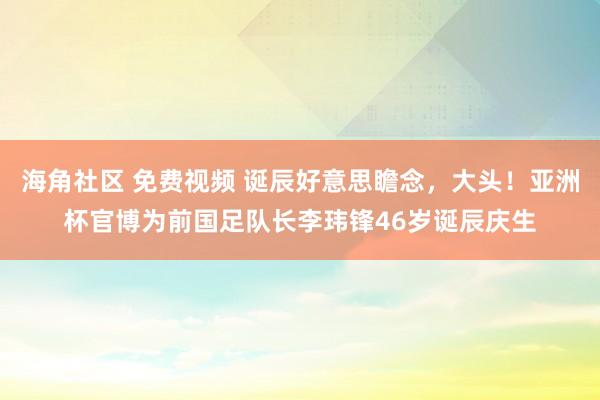 海角社区 免费视频 诞辰好意思瞻念，大头！亚洲杯官博为前国足队长李玮锋46岁诞辰庆生