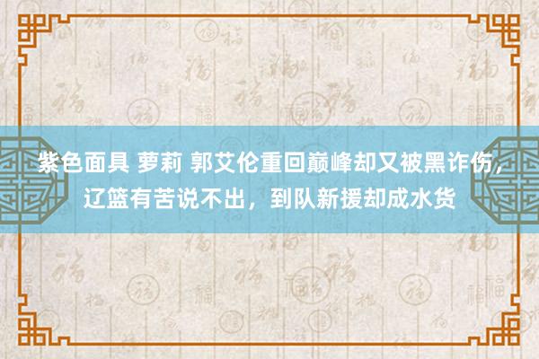 紫色面具 萝莉 郭艾伦重回巅峰却又被黑诈伤，辽篮有苦说不出，到队新援却成水货