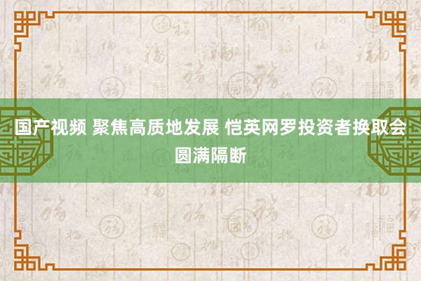 国产视频 聚焦高质地发展 恺英网罗投资者换取会圆满隔断