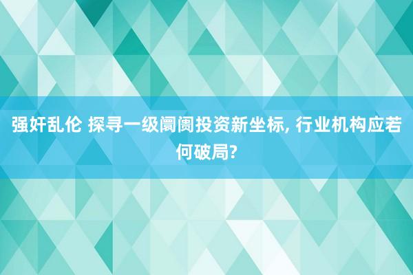 强奸乱伦 探寻一级阛阓投资新坐标， 行业机构应若何破局?