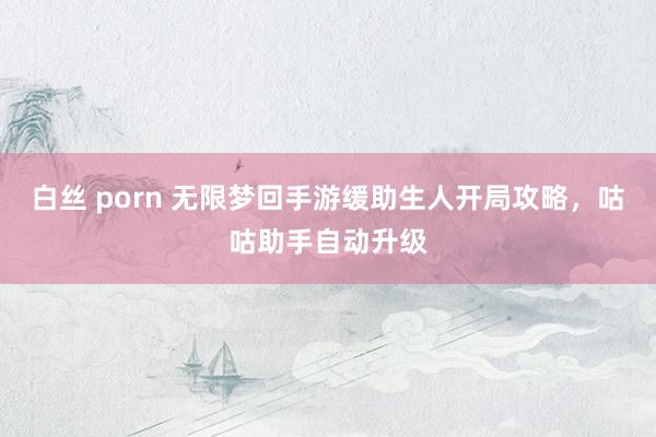 白丝 porn 无限梦回手游缓助生人开局攻略，咕咕助手自动升级