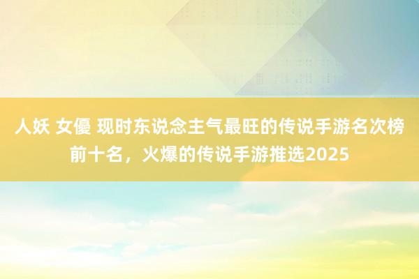 人妖 女優 现时东说念主气最旺的传说手游名次榜前十名，火爆的传说手游推选2025