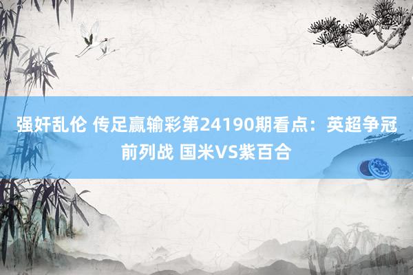 强奸乱伦 传足赢输彩第24190期看点：英超争冠前列战 国米VS紫百合