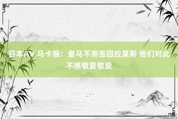 日本AV 马卡报：皇马不测签回拉莫斯 他们对此不感敬爱敬爱