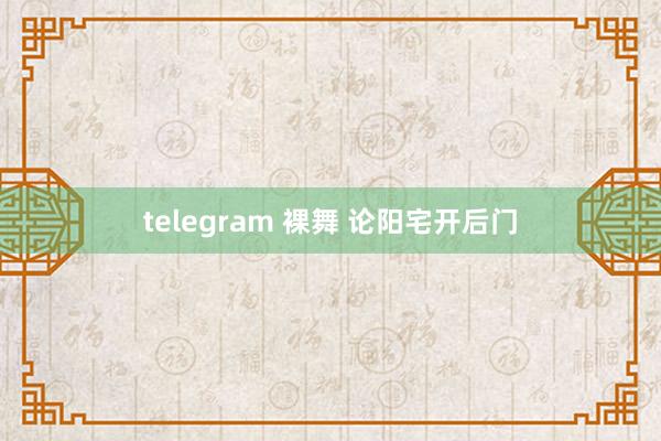 telegram 裸舞 论阳宅开后门