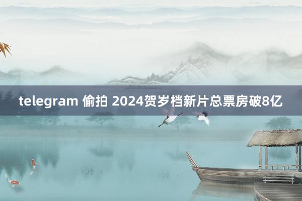 telegram 偷拍 2024贺岁档新片总票房破8亿