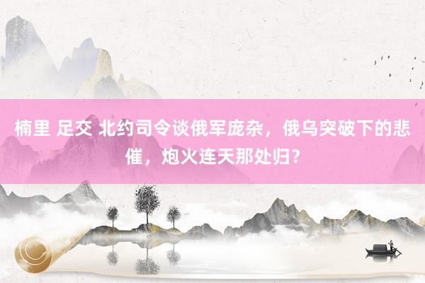 楠里 足交 北约司令谈俄军庞杂，俄乌突破下的悲催，炮火连天那处归？