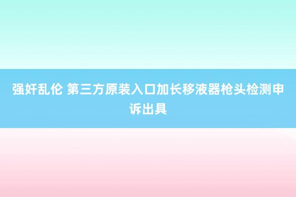 强奸乱伦 第三方原装入口加长移液器枪头检测申诉出具