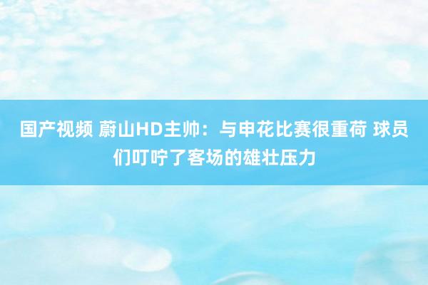 国产视频 蔚山HD主帅：与申花比赛很重荷 球员们叮咛了客场的雄壮压力