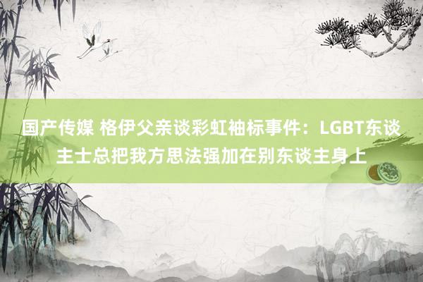 国产传媒 格伊父亲谈彩虹袖标事件：LGBT东谈主士总把我方思法强加在别东谈主身上