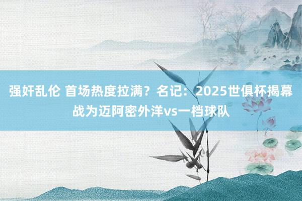 强奸乱伦 首场热度拉满？名记：2025世俱杯揭幕战为迈阿密外洋vs一档球队