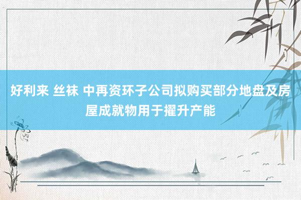 好利来 丝袜 中再资环子公司拟购买部分地盘及房屋成就物用于擢升产能