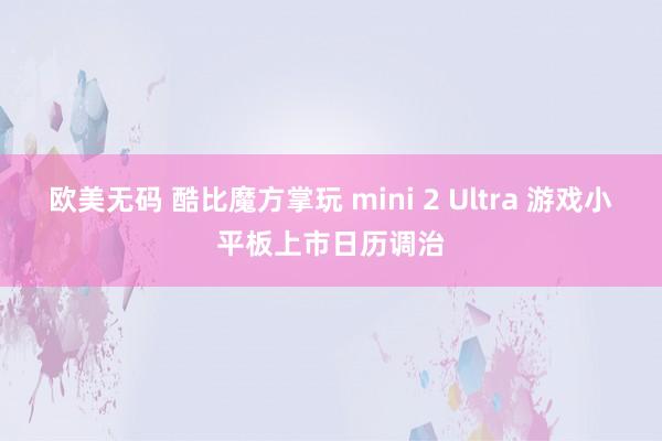 欧美无码 酷比魔方掌玩 mini 2 Ultra 游戏小平板上市日历调治