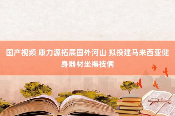 国产视频 康力源拓展国外河山 拟投建马来西亚健身器材坐褥技俩