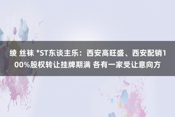 绫 丝袜 *ST东谈主乐：西安高旺盛、西安配销100%股权转让挂牌期满 各有一家受让意向方