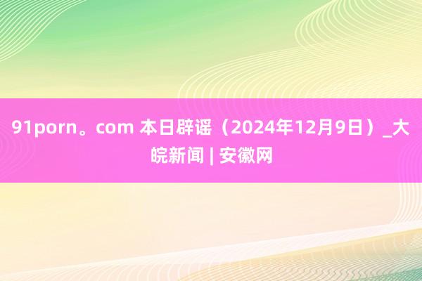 91porn。com 本日辟谣（2024年12月9日）_大皖新闻 | 安徽网