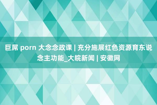 巨屌 porn 大念念政课 | 充分施展红色资源育东说念主功能_大皖新闻 | 安徽网