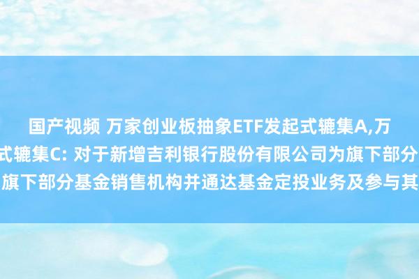 国产视频 万家创业板抽象ETF发起式辘集A，万家创业板抽象ETF发起式辘集C: 对于新增吉利银行股份有限公司为旗下部分基金销售机构并通达基金定投业务及参与其费率优惠举止的公告