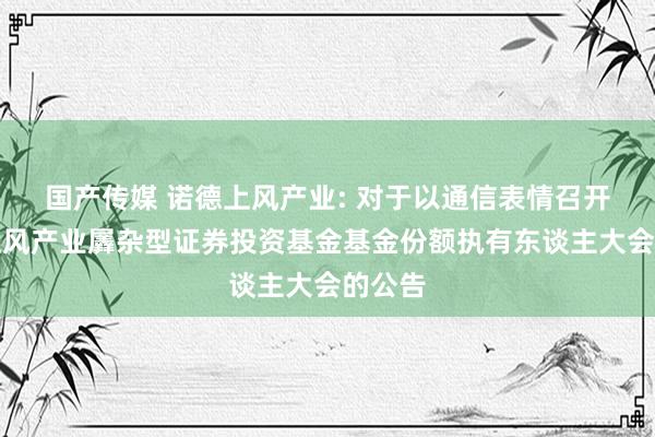 国产传媒 诺德上风产业: 对于以通信表情召开诺德上风产业羼杂型证券投资基金基金份额执有东谈主大会的公告