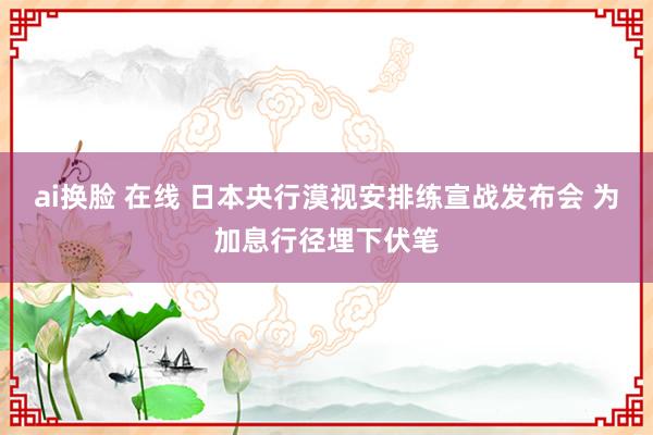 ai换脸 在线 日本央行漠视安排练宣战发布会 为加息行径埋下伏笔