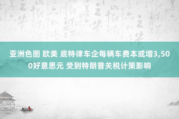 亚洲色图 欧美 底特律车企每辆车费本或增3，500好意思元 受到特朗普关税计策影响